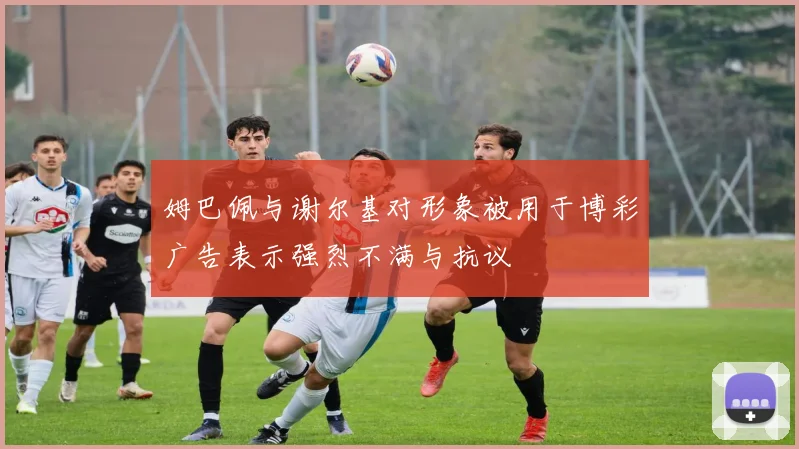 姆巴佩与谢尔基对形象被用于博彩广告表示强烈不满与抗议