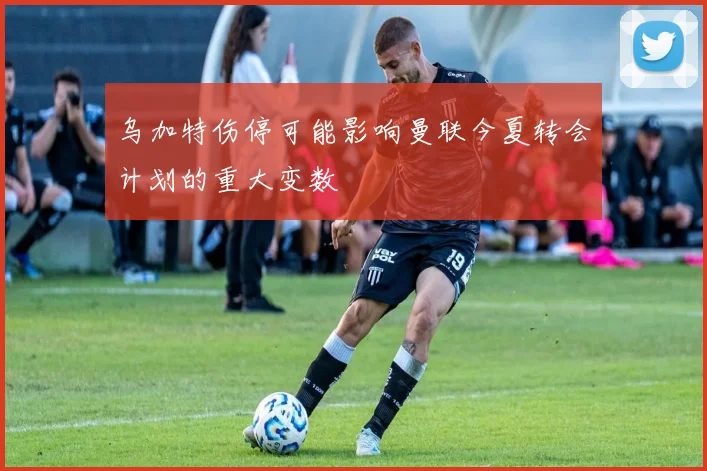 乌加特伤停可能影响曼联今夏转会计划的重大变数