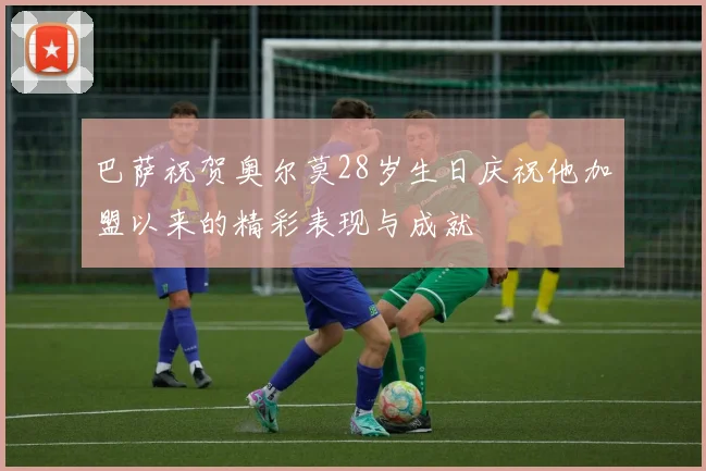 巴萨祝贺奥尔莫28岁生日庆祝他加盟以来的精彩表现与成就