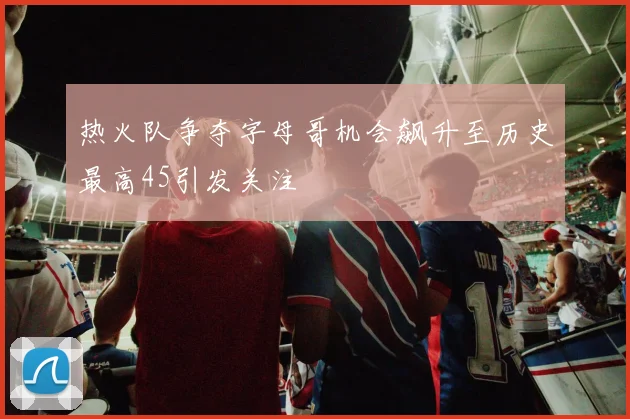 热火队争夺字母哥机会飙升至历史最高45引发关注