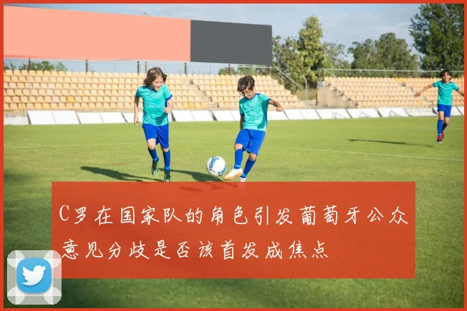 C罗在国家队的角色引发葡萄牙公众意见分歧是否该首发成焦点