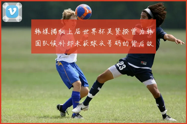 韩媒揭秘上届世界杯吴贤揆曾为韩国队候补却未获球衣号码的背后故事