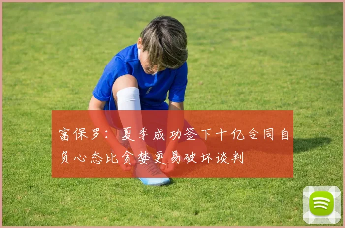 富保罗：夏季成功签下十亿合同自负心态比贪婪更易破坏谈判