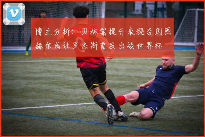 博主分析：贝林需提升表现否则图赫尔或让罗杰斯首发出战世界杯