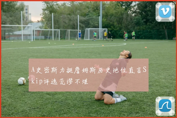 A史密斯力挺詹姆斯历史地位直言Skip评选荒谬不堪