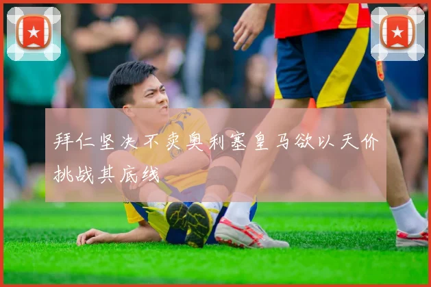 拜仁坚决不卖奥利塞皇马欲以天价挑战其底线