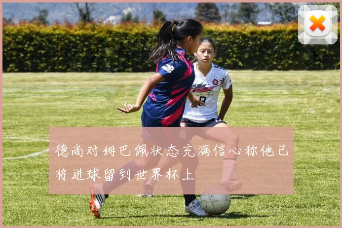 德尚对姆巴佩状态充满信心称他已将进球留到世界杯上