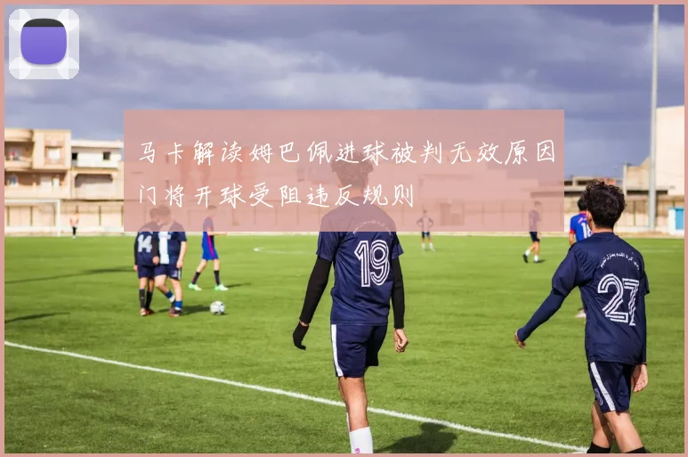 马卡解读姆巴佩进球被判无效原因门将开球受阻违反规则