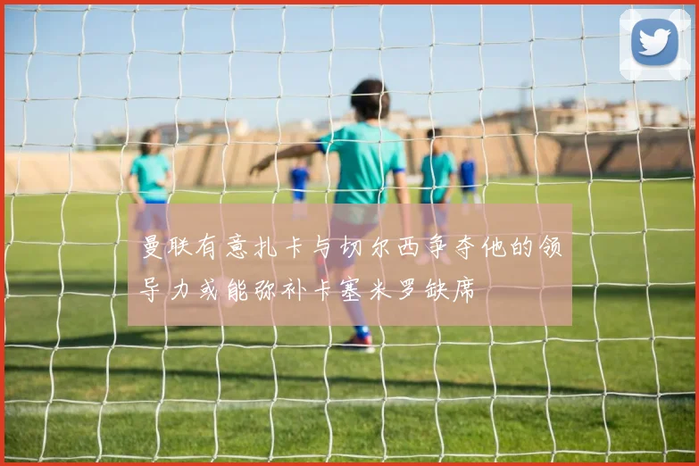 曼联有意扎卡与切尔西争夺他的领导力或能弥补卡塞米罗缺席