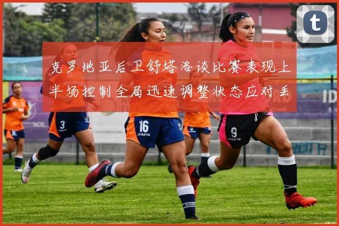 克罗地亚后卫舒塔洛谈比赛表现上半场控制全局迅速调整状态应对丢球