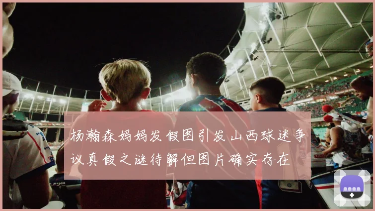 杨瀚森妈妈发假图引发山西球迷争议真假之谜待解但图片确实存在