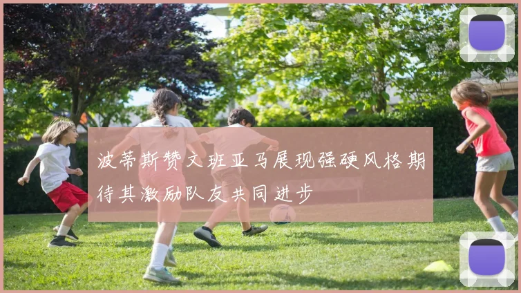 波蒂斯赞文班亚马展现强硬风格期待其激励队友共同进步