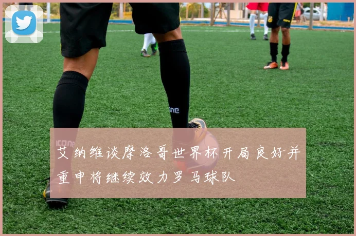 艾纳维谈摩洛哥世界杯开局良好并重申将继续效力罗马球队