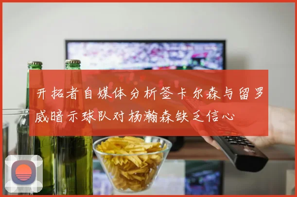 开拓者自媒体分析签卡尔森与留罗威暗示球队对杨瀚森缺乏信心