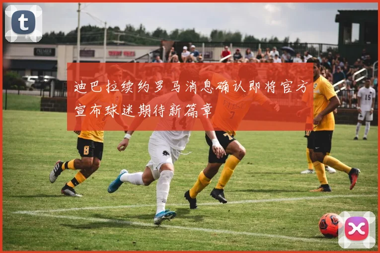 迪巴拉续约罗马消息确认即将官方宣布球迷期待新篇章