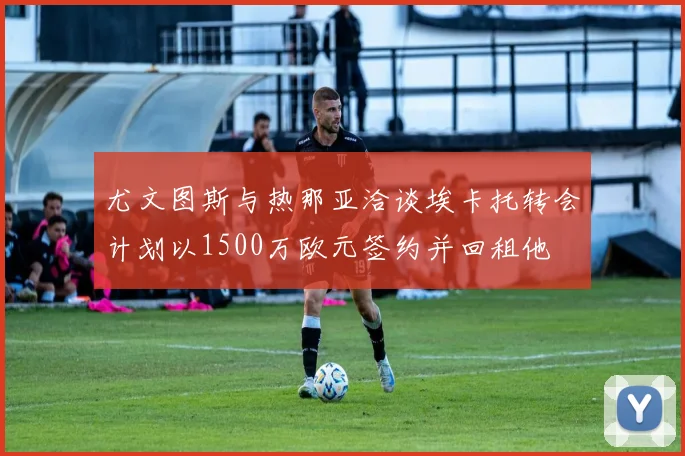 尤文图斯与热那亚洽谈埃卡托转会计划以1500万欧元签约并回租他