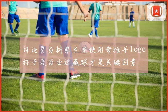评论员分析弗兰克使用带枪手logo杯子是否合适赢球才是关键因素
