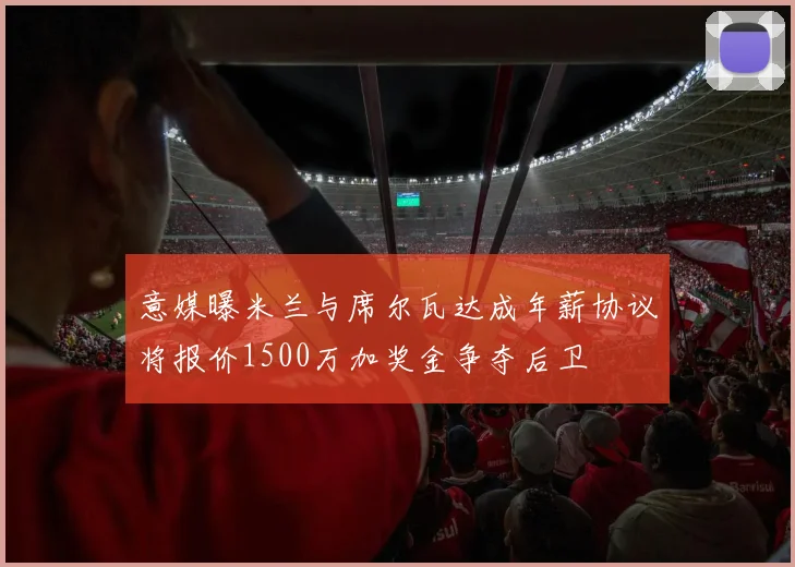 意媒曝米兰与席尔瓦达成年薪协议将报价1500万加奖金争夺后卫