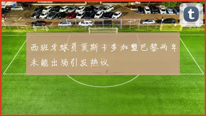 西班牙球员莫斯卡多加盟巴黎两年未能出场引发热议
