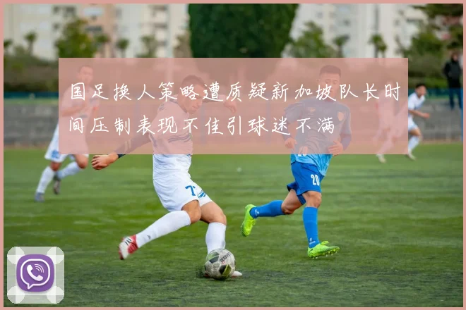 国足换人策略遭质疑新加坡队长时间压制表现不佳引球迷不满