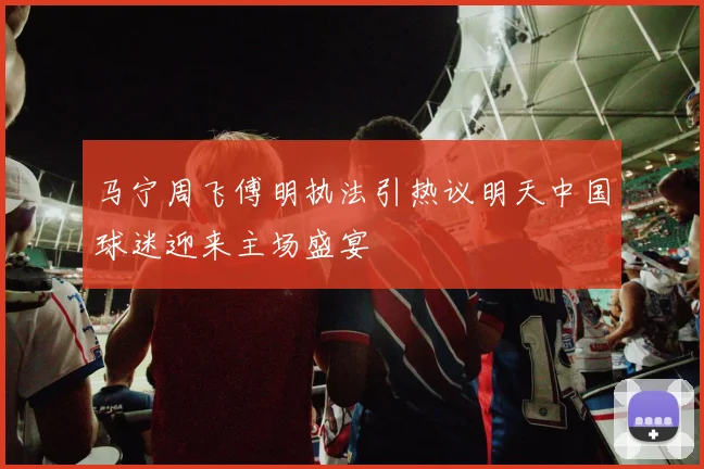 马宁周飞傅明执法引热议明天中国球迷迎来主场盛宴