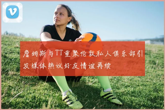 詹姆斯与TT重聚伦敦私人俱乐部引发媒体热议好友情谊再续