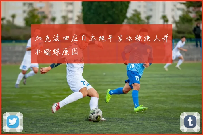加克波回应日本绝平言论称换人并非输球原因