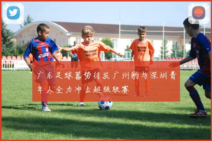 广东足球蓄势待发广州豹与深圳青年人全力冲击超级联赛