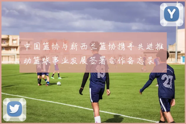 中国篮协与新西兰篮协携手共进推动篮球事业发展签署合作备忘录