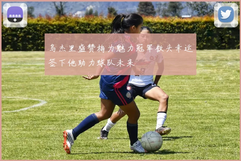 乌杰里盛赞梅为魅力冠军教头幸运签下他助力球队未来