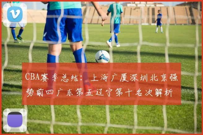 CBA赛季总结：上海广厦深圳北京强势前四广东第五辽宁第十名次解析
