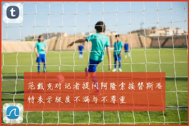 范戴克对记者提问阿隆索接替斯洛特表示极度不满与不尊重