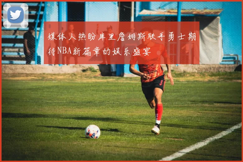 媒体人热盼库里詹姆斯联手勇士期待NBA新篇章的娱乐盛宴